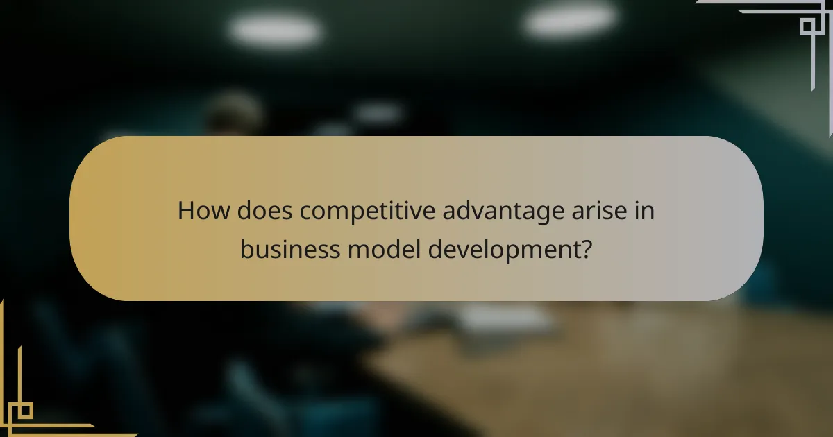How does competitive advantage arise in business model development?